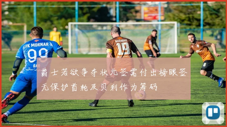 爵士若欲争夺状元签需付出榜眼签无保护首轮及贝利作为筹码