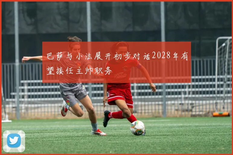 巴萨与小法展开初步对话2028年有望接任主帅职务