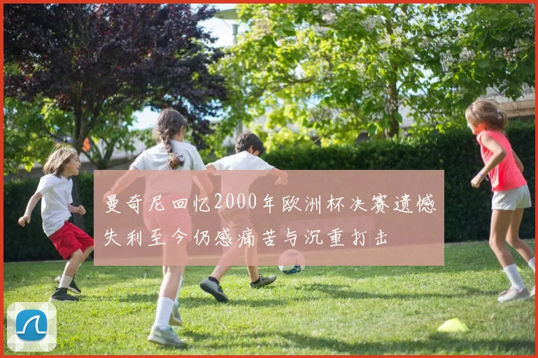 曼奇尼回忆2000年欧洲杯决赛遗憾失利至今仍感痛苦与沉重打击