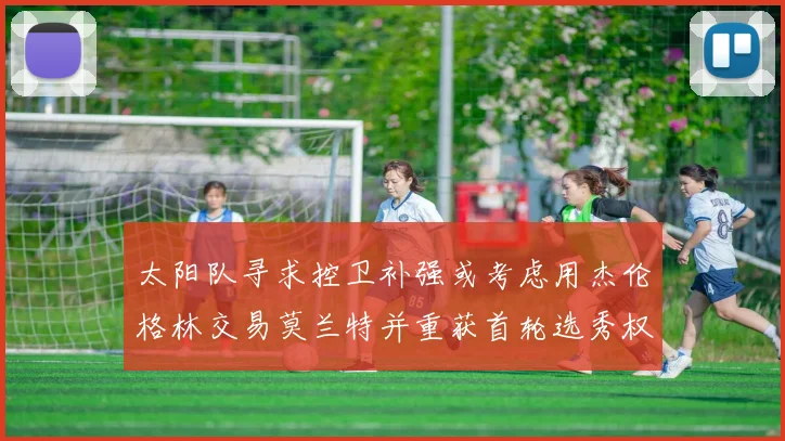 太阳队寻求控卫补强或考虑用杰伦格林交易莫兰特并重获首轮选秀权