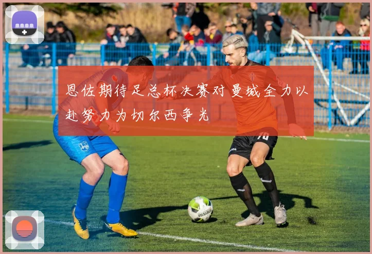 恩佐期待足总杯决赛对曼城全力以赴努力为切尔西争光