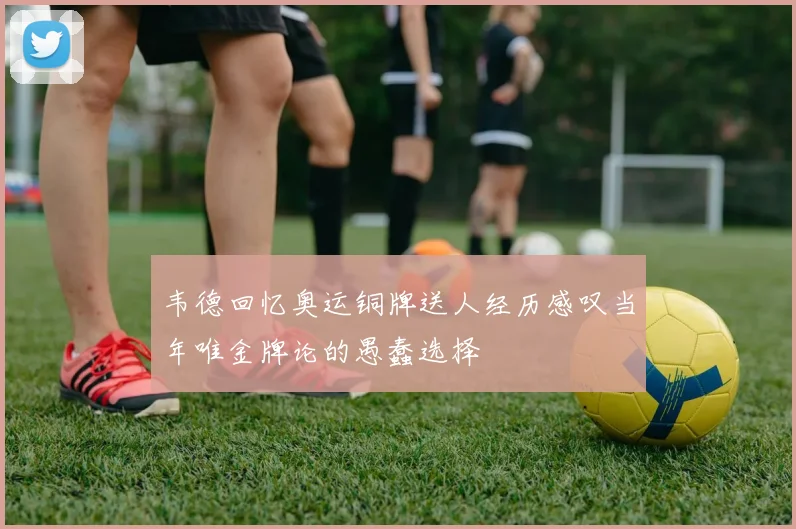 韦德回忆奥运铜牌送人经历感叹当年唯金牌论的愚蠢选择