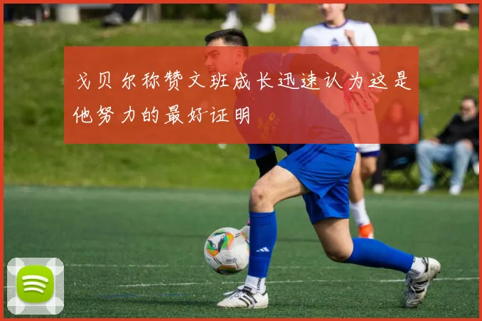 戈贝尔称赞文班成长迅速认为这是他努力的最好证明
