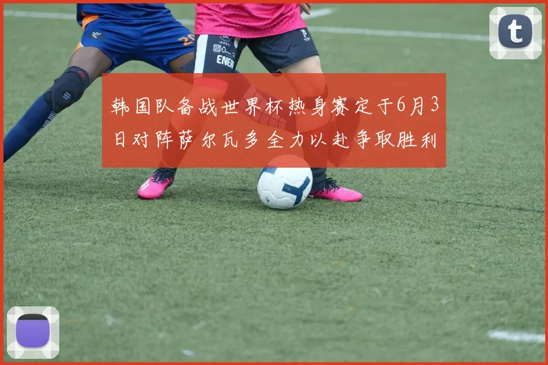 韩国队备战世界杯热身赛定于6月3日对阵萨尔瓦多全力以赴争取胜利