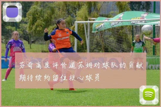 芬奇高度评价道苏姆对球队的贡献期待续约留住核心球员