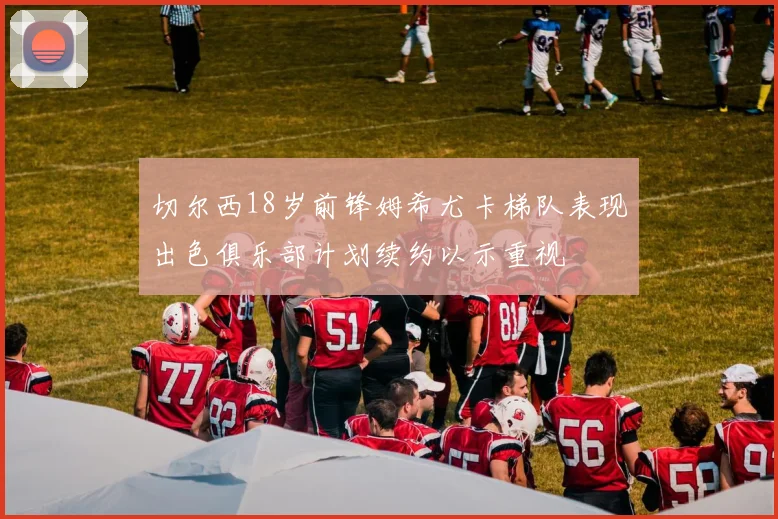 切尔西18岁前锋姆希尤卡梯队表现出色俱乐部计划续约以示重视