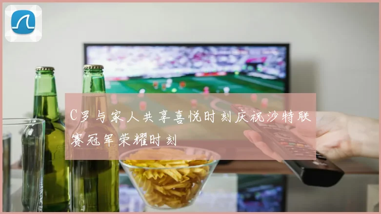 C罗与家人共享喜悦时刻庆祝沙特联赛冠军荣耀时刻