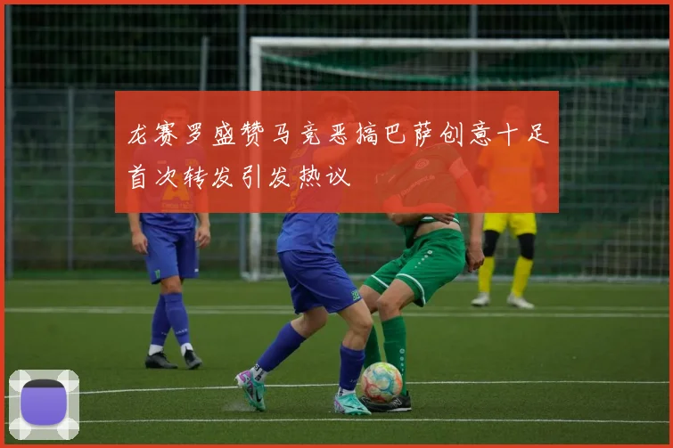 龙赛罗盛赞马竞恶搞巴萨创意十足首次转发引发热议