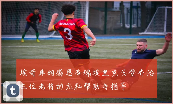 埃奇库姆感恩洛瑞埃里克戈登乔治三位老将的无私帮助与指导