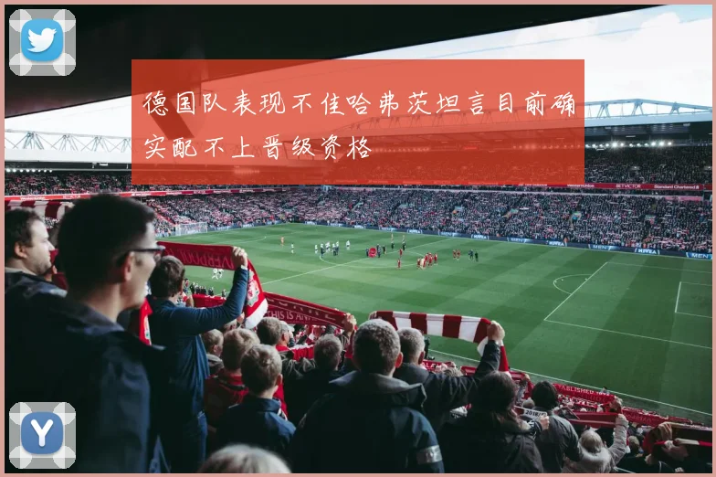 德国队表现不佳哈弗茨坦言目前确实配不上晋级资格