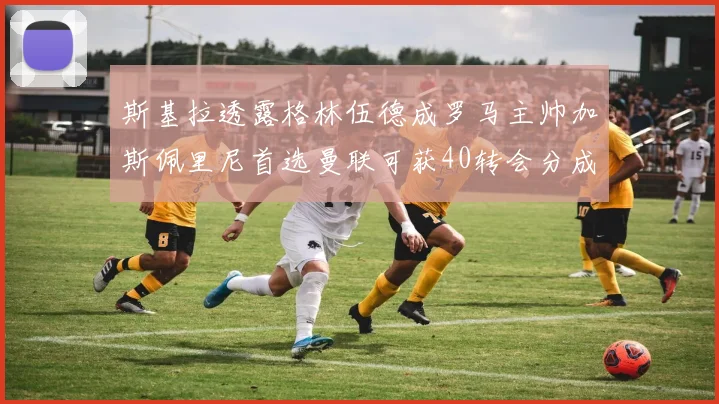 斯基拉透露格林伍德成罗马主帅加斯佩里尼首选曼联可获40转会分成
