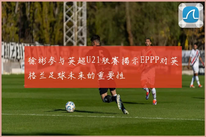 徐彬参与英超U21联赛揭示EPPP对英格兰足球未来的重要性
