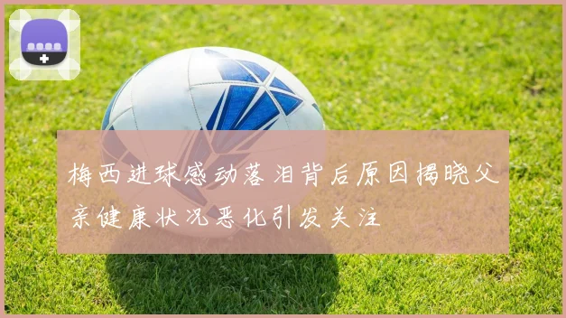 梅西进球感动落泪背后原因揭晓父亲健康状况恶化引发关注