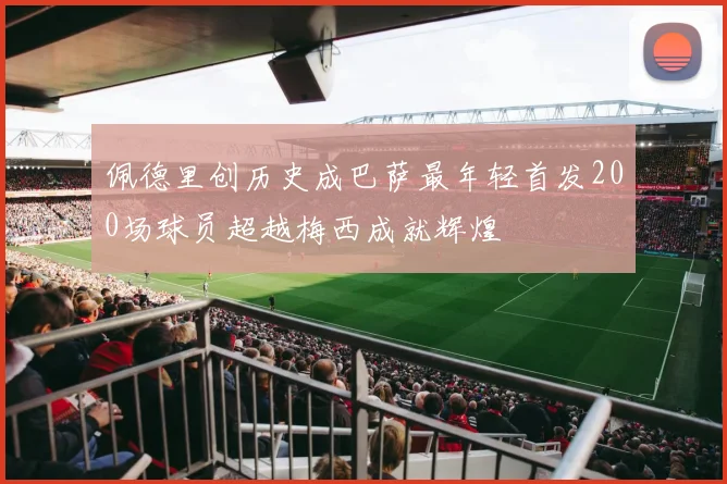 佩德里创历史成巴萨最年轻首发200场球员超越梅西成就辉煌