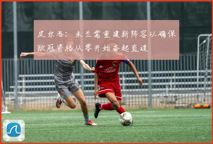 皮尔洛：米兰需重建新阵容以确保欧冠资格从零开始奋起直追