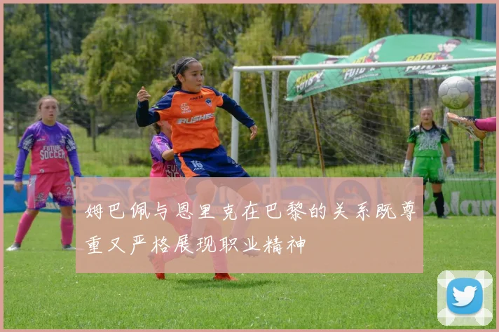 姆巴佩与恩里克在巴黎的关系既尊重又严格展现职业精神