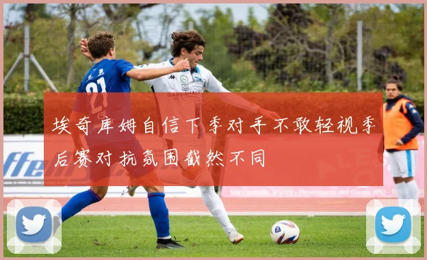 埃奇库姆自信下季对手不敢轻视季后赛对抗氛围截然不同