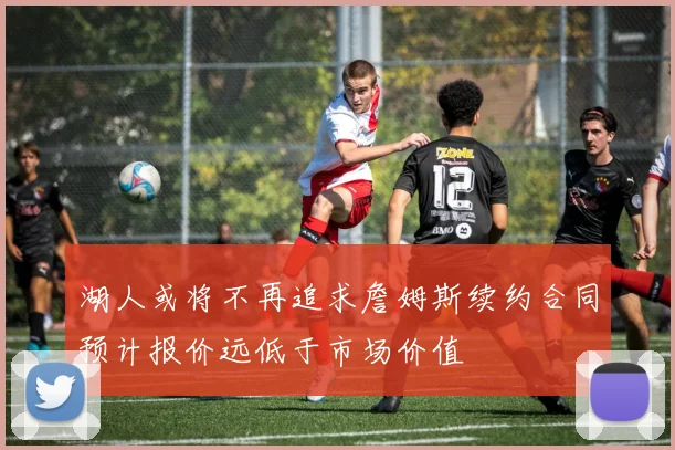 湖人或将不再追求詹姆斯续约合同预计报价远低于市场价值