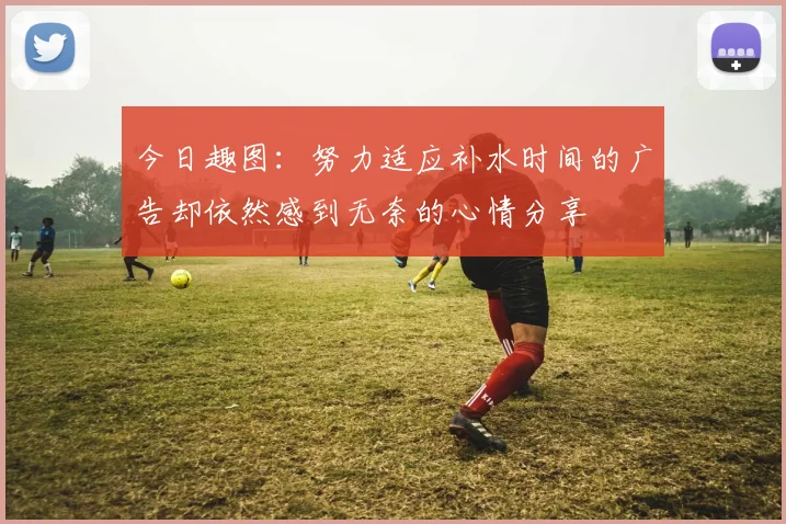 今日趣图：努力适应补水时间的广告却依然感到无奈的心情分享