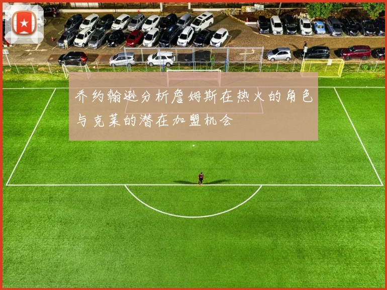 乔约翰逊分析詹姆斯在热火的角色与克莱的潜在加盟机会