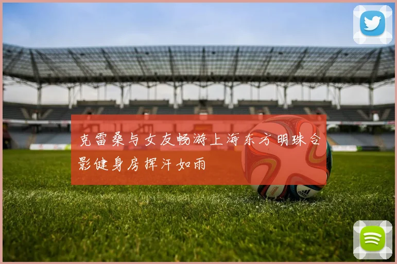 克雷桑与女友畅游上海东方明珠合影健身房挥汗如雨