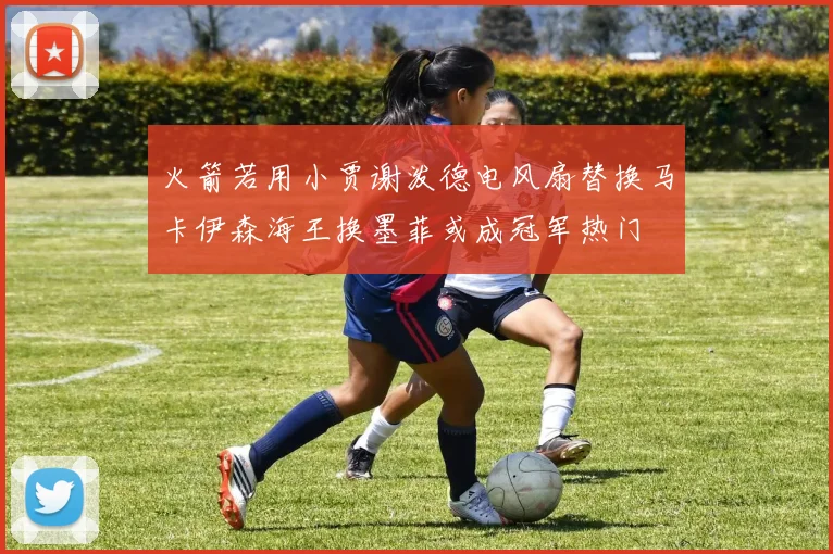 火箭若用小贾谢泼德电风扇替换马卡伊森海王换墨菲或成冠军热门