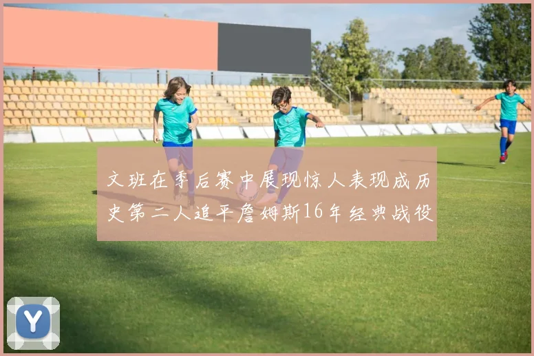 文班在季后赛中展现惊人表现成历史第二人追平詹姆斯16年经典战役记录