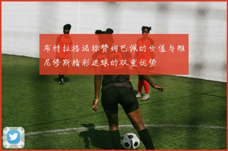 布特拉格诺称赞姆巴佩的价值与维尼修斯精彩进球的双重优势